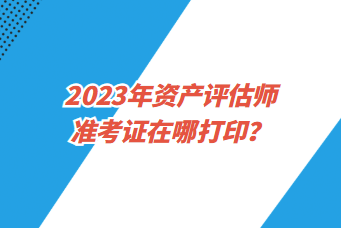 2023年資產(chǎn)評估師準考證在哪打印？