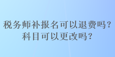 稅務(wù)師補報名可以退費嗎？科目可以更改嗎？