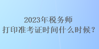 2023年稅務(wù)師打印準考證時間什么時候？