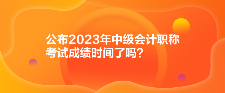 公布2023年中級會計職稱考試成績時間了嗎？