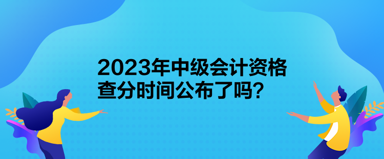 2023年中級會計資格查分時間公布了嗎？