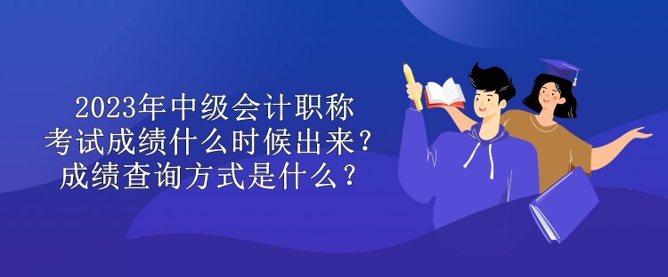 2023年中級會計職稱考試成績什么時候出來？成績查詢方式是什么？