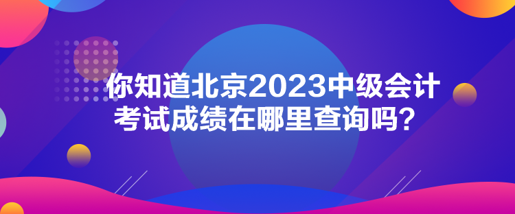 你知道北京2023中級會計考試成績在哪里查詢嗎？