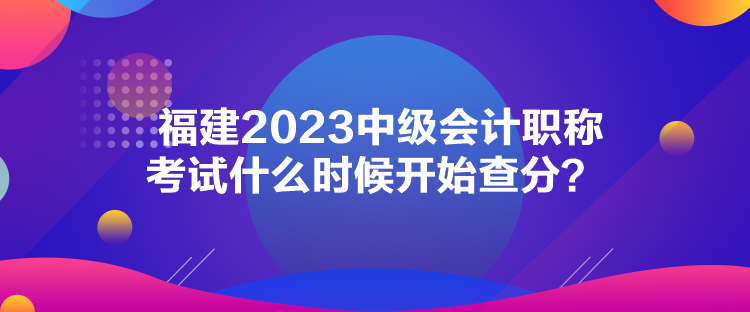 福建2023中級會計職稱考試什么時候開始查分？