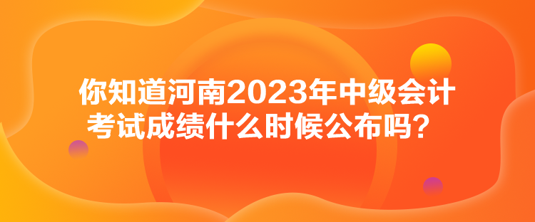 你知道河南2023年中級會計考試成績什么時候公布嗎？