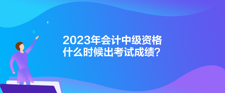 2023年會(huì)計(jì)中級(jí)資格什么時(shí)候出考試成績(jī)？