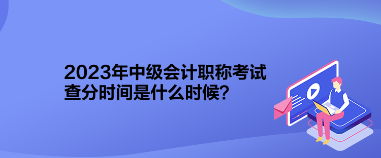 2023年中級會計職稱考試查分時間是什么時候？