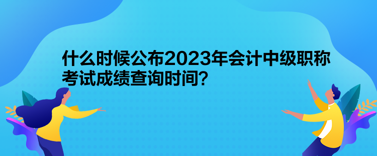 什么時候公布2023年會計中級職稱考試成績查詢時間？