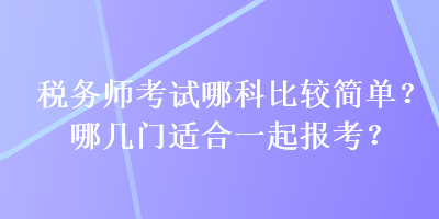 稅務(wù)師考試哪科比較簡(jiǎn)單？哪幾門適合一起報(bào)考？