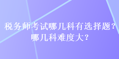 稅務(wù)師考試哪幾科有選擇題？哪幾科難度大？