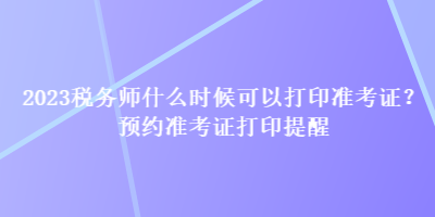 2023稅務(wù)師什么時(shí)候可以打印準(zhǔn)考證？預(yù)約準(zhǔn)考證打印提醒