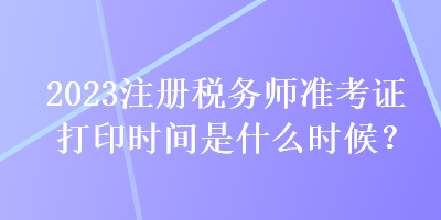 2023注冊稅務(wù)師準(zhǔn)考證打印時間是什么時候？