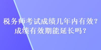 稅務(wù)師考試成績(jī)幾年內(nèi)有效？成績(jī)有效期能延長(zhǎng)嗎？