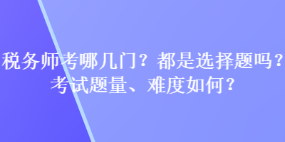 稅務(wù)師考哪幾門？都是選擇題嗎？考試題量、難度如何？