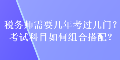 稅務(wù)師需要幾年考過幾門？考試科目如何組合搭配？