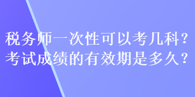 稅務(wù)師一次性可以考幾科？考試成績(jī)的有效期是多久？