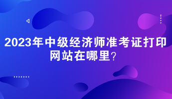 2023年中級(jí)經(jīng)濟(jì)師準(zhǔn)考證打印網(wǎng)站在哪里？