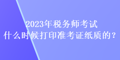 2023年稅務(wù)師考試什么時(shí)候打印準(zhǔn)考證紙質(zhì)的？