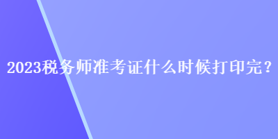 2023稅務(wù)師準(zhǔn)考證什么時候打印完？