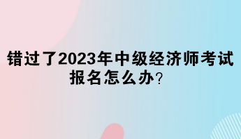 錯過了2023年中級經(jīng)濟師考試報名怎么辦？