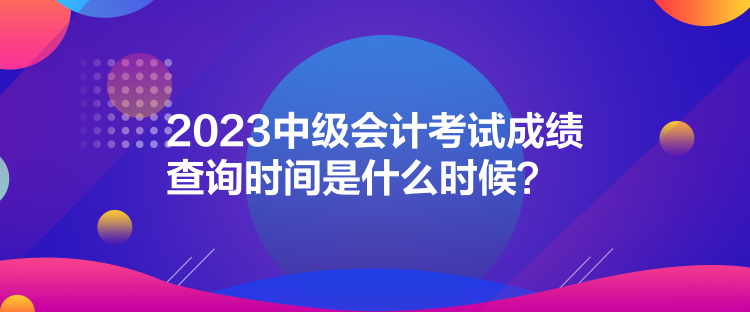 2023中級會計(jì)考試成績查詢時間是什么時候？