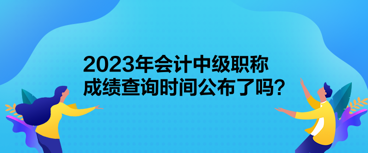 2023年會計(jì)中級職稱成績查詢時(shí)間公布了嗎？