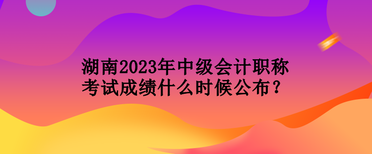 湖南2023年中級(jí)會(huì)計(jì)職稱考試成績(jī)什么時(shí)候公布？