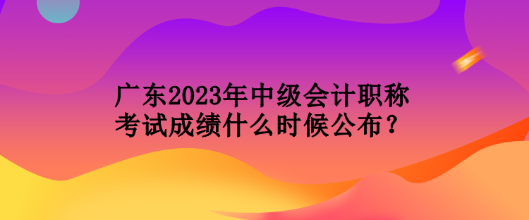 廣東2023年中級(jí)會(huì)計(jì)職稱考試成績(jī)什么時(shí)候公布？