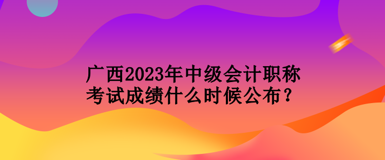 廣西2023年中級會計(jì)職稱考試成績什么時(shí)候公布？