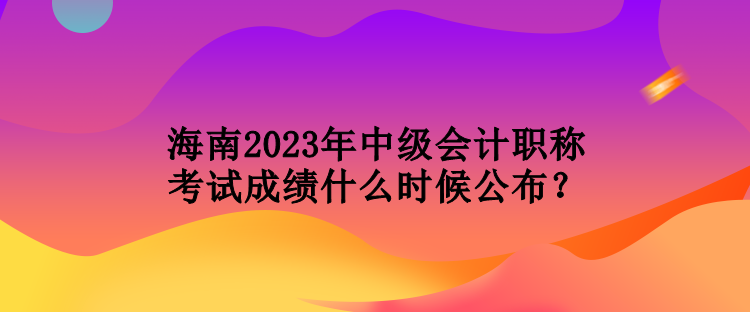 海南2023年中級會計(jì)職稱考試成績什么時候公布？