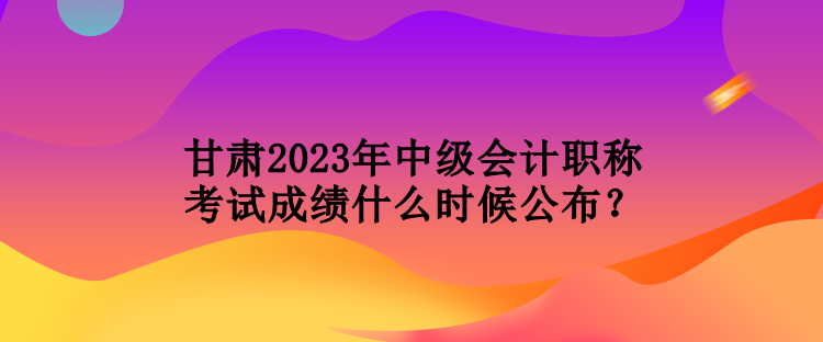 甘肅2023年中級會計職稱考試成績什么時候公布？