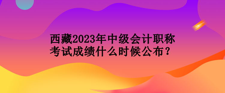 西藏2023年中級會計職稱考試成績什么時候公布？