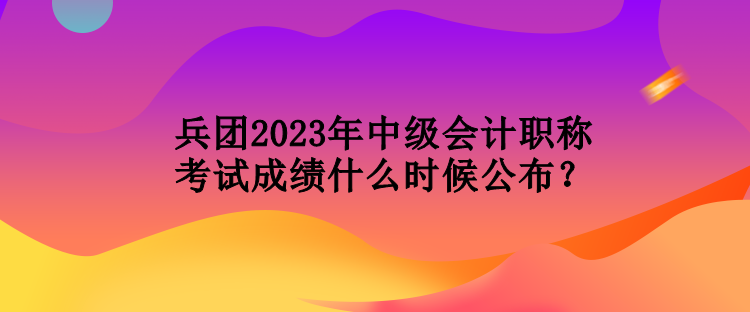 兵團2023年中級會計職稱考試成績什么時候公布？