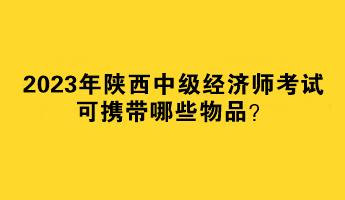 2023年陜西中級經(jīng)濟師考試可攜帶哪些物品？