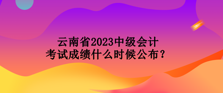 云南省2023中級(jí)會(huì)計(jì)考試成績(jī)什么時(shí)候公布？