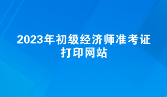 2023年初級經(jīng)濟師準(zhǔn)考證打印網(wǎng)站