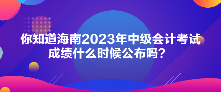 你知道海南2023年中級(jí)會(huì)計(jì)考試成績(jī)什么時(shí)候公布嗎？