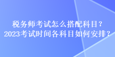 稅務師考試怎么搭配科目？2023考試時間各科目如何安排？