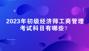 2023年初級經濟師工商管理考試科目有哪些？