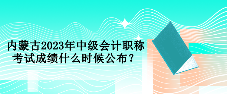 內(nèi)蒙古2023年中級會計職稱考試成績什么時候公布？