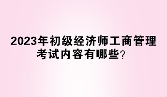 2023年初級經(jīng)濟(jì)師工商管理考試內(nèi)容有哪些？