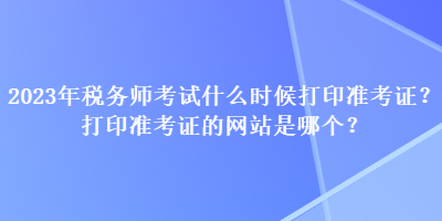 2023年稅務(wù)師考試什么時(shí)候打印準(zhǔn)考證？打印準(zhǔn)考證的網(wǎng)站是哪個(gè)？