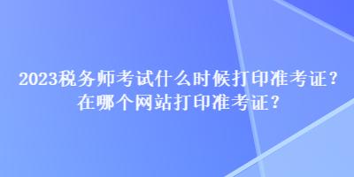 2023稅務(wù)師考試什么時候打印準(zhǔn)考證？在哪個網(wǎng)站打印準(zhǔn)考證？