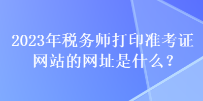 2023年稅務(wù)師打印準(zhǔn)考證網(wǎng)站的網(wǎng)址是什么？