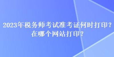 2023年稅務(wù)師考試準考證何時打印？在哪個網(wǎng)站打??？