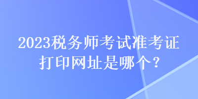 2023稅務(wù)師考試準(zhǔn)考證打印網(wǎng)址是哪個(gè)？