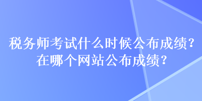 稅務(wù)師考試什么時(shí)候公布成績？在哪個(gè)網(wǎng)站公布成績？