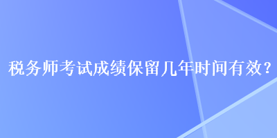 稅務(wù)師考試成績保留幾年時間有效？