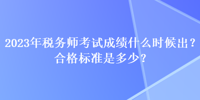 2023年稅務(wù)師考試成績什么時候出？合格標(biāo)準(zhǔn)是多少？