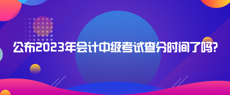 公布2023年會(huì)計(jì)中級(jí)考試查分時(shí)間了嗎？